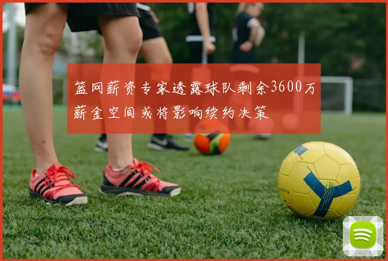 篮网薪资专家透露球队剩余3600万薪金空间或将影响续约决策