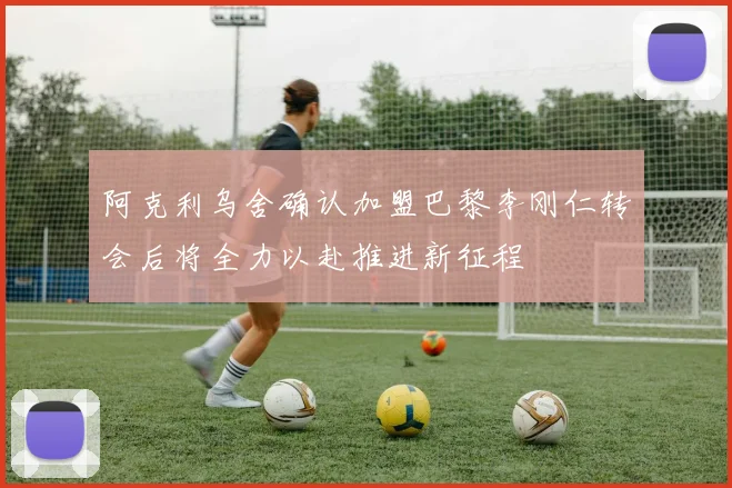 阿克利乌舍确认加盟巴黎李刚仁转会后将全力以赴推进新征程