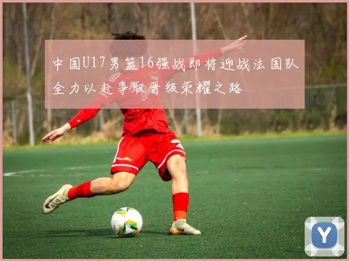 中国U17男篮16强战即将迎战法国队全力以赴争取晋级荣耀之路