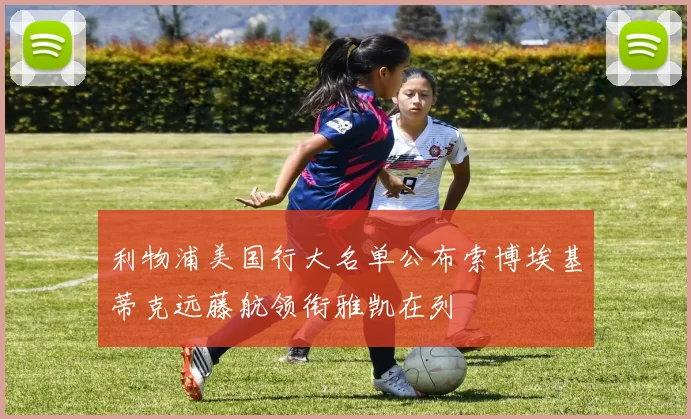 利物浦美国行大名单公布索博埃基蒂克远藤航领衔雅凯在列