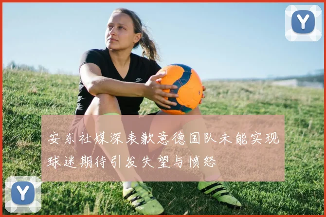 安东社媒深表歉意德国队未能实现球迷期待引发失望与愤怒