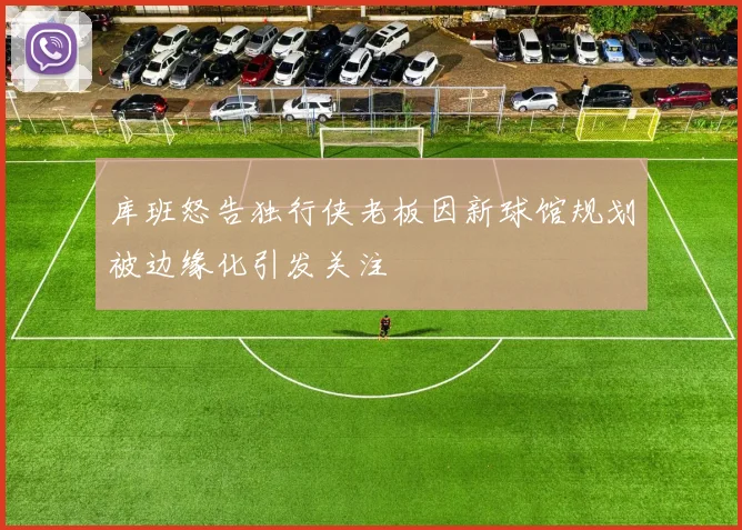 库班怒告独行侠老板因新球馆规划被边缘化引发关注