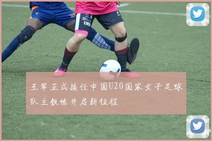 王军正式接任中国U20国家女子足球队主教练开启新征程