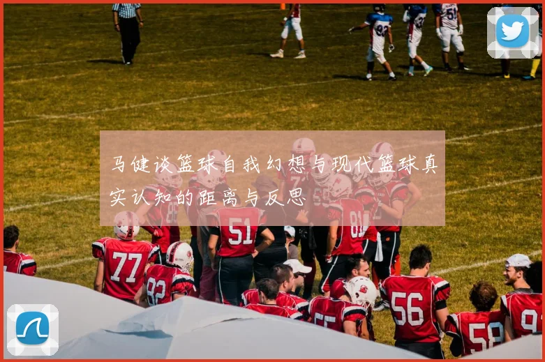 马健谈篮球自我幻想与现代篮球真实认知的距离与反思