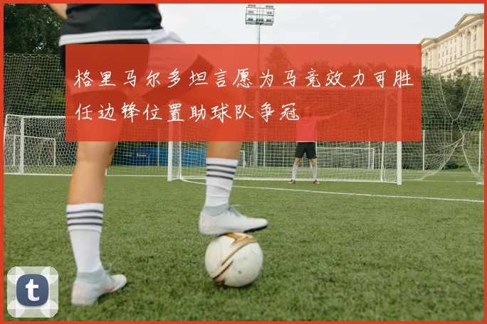 格里马尔多坦言愿为马竞效力可胜任边锋位置助球队争冠