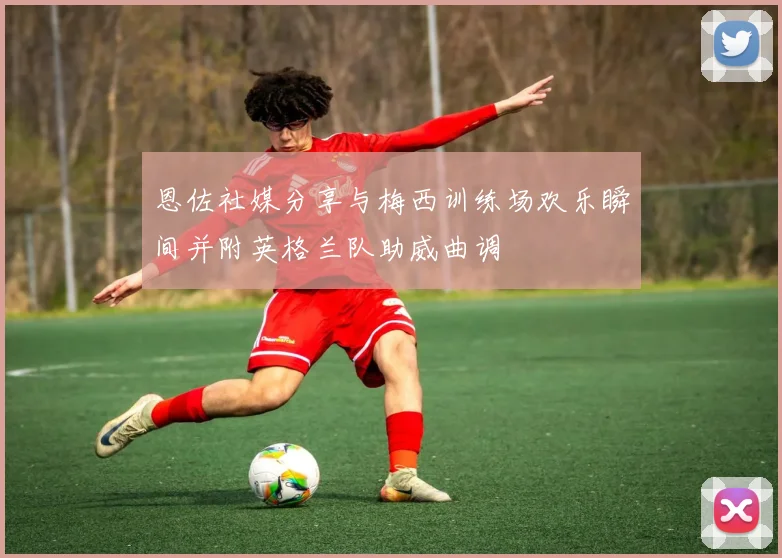 恩佐社媒分享与梅西训练场欢乐瞬间并附英格兰队助威曲调